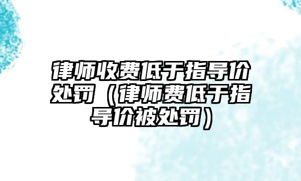 律師收費低于指導價處罰（律師費低于指導價被處罰）