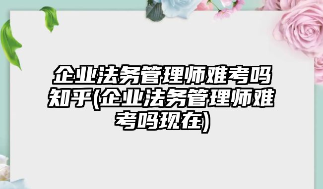 企業(yè)法務(wù)管理師難考嗎知乎(企業(yè)法務(wù)管理師難考嗎現(xiàn)在)