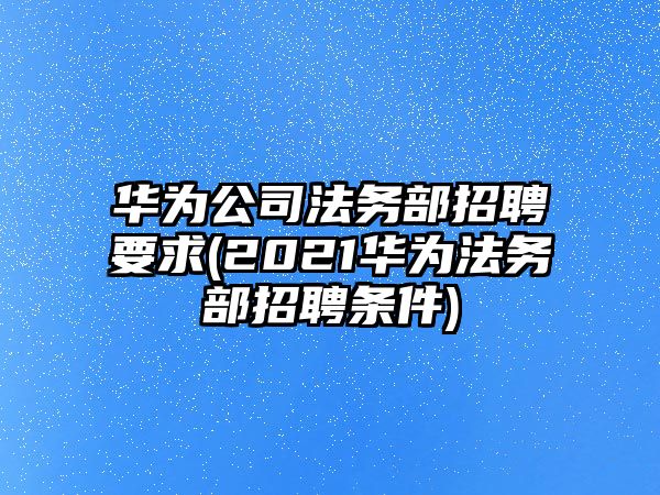 華為公司法務部招聘要求(2021華為法務部招聘條件)