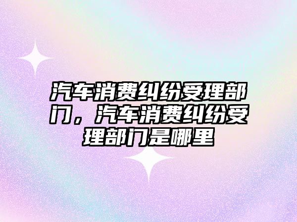 汽車消費糾紛受理部門，汽車消費糾紛受理部門是哪里