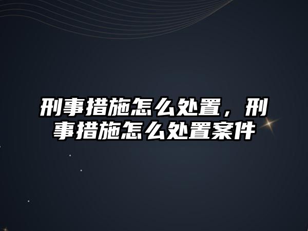 刑事措施怎么處置，刑事措施怎么處置案件