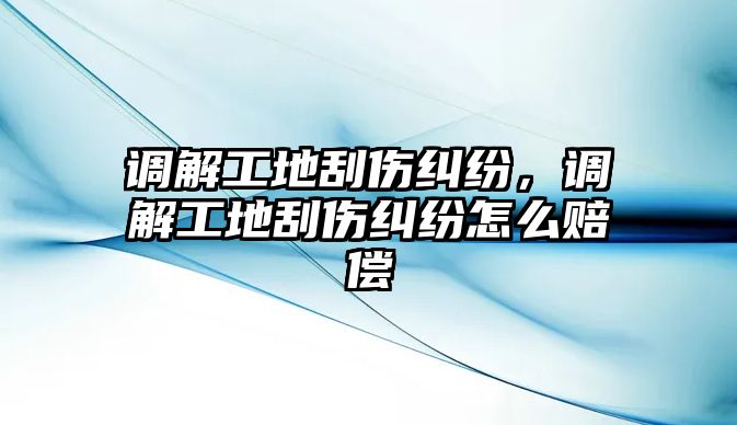 調解工地刮傷糾紛，調解工地刮傷糾紛怎么賠償