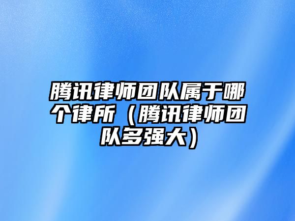 騰訊律師團隊屬于哪個律所（騰訊律師團隊多強大）