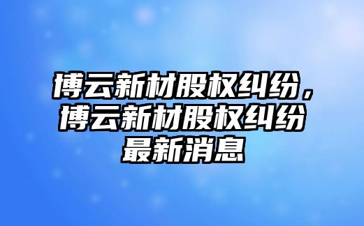 博云新材股權(quán)糾紛，博云新材股權(quán)糾紛最新消息