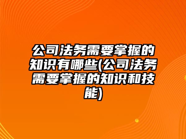 公司法務(wù)需要掌握的知識有哪些(公司法務(wù)需要掌握的知識和技能)