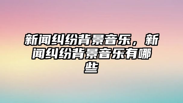 新聞糾紛背景音樂，新聞糾紛背景音樂有哪些