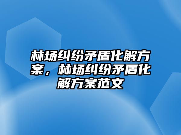 林場糾紛矛盾化解方案，林場糾紛矛盾化解方案范文