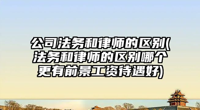 公司法務和律師的區別(法務和律師的區別哪個更有前景工資待遇好)