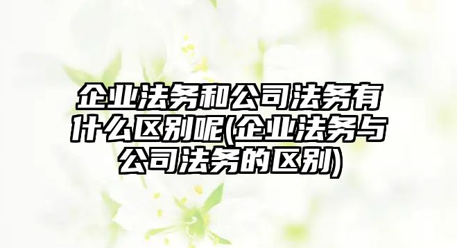 企業法務和公司法務有什么區別呢(企業法務與公司法務的區別)