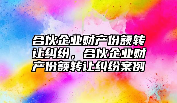 合伙企業財產份額轉讓糾紛，合伙企業財產份額轉讓糾紛案例