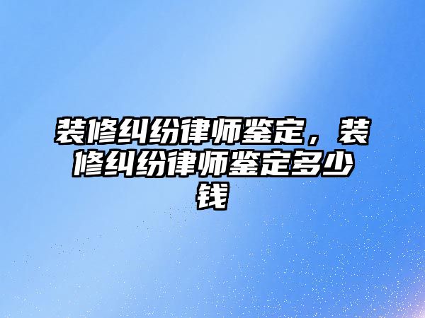 裝修糾紛律師鑒定，裝修糾紛律師鑒定多少錢