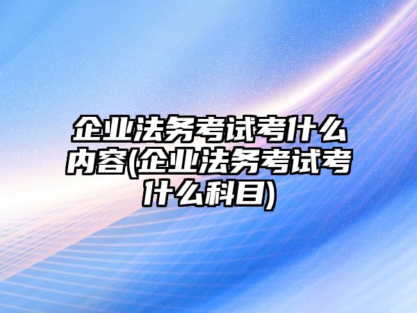 企業法務考試考什么內容(企業法務考試考什么科目)