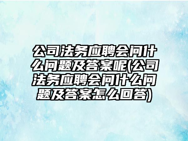 公司法務應聘會問什么問題及答案呢(公司法務應聘會問什么問題及答案怎么回答)