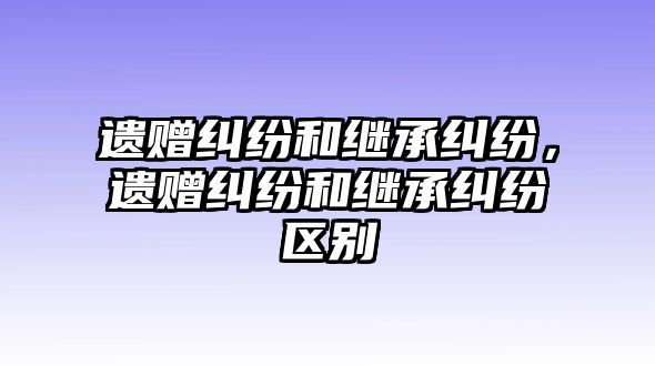 遺贈糾紛和繼承糾紛，遺贈糾紛和繼承糾紛區(qū)別