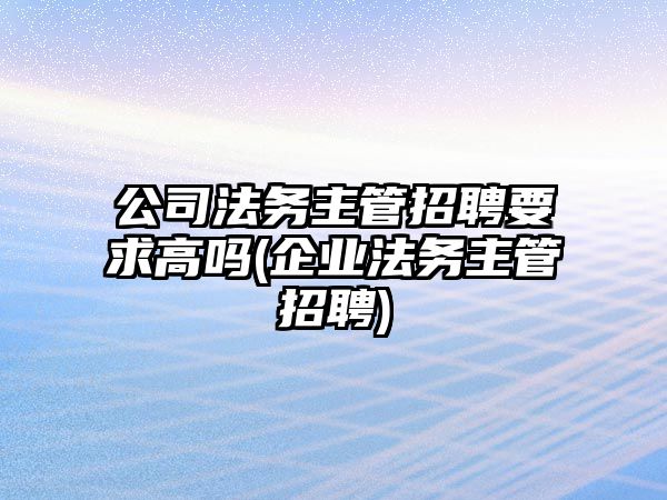 公司法務主管招聘要求高嗎(企業法務主管招聘)