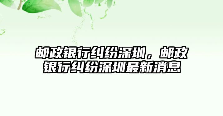 郵政銀行糾紛深圳，郵政銀行糾紛深圳最新消息