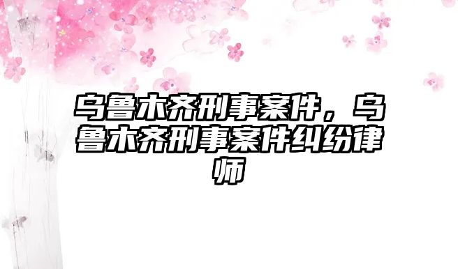 烏魯木齊刑事案件，烏魯木齊刑事案件糾紛律師