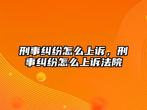 刑事糾紛怎么上訴，刑事糾紛怎么上訴法院