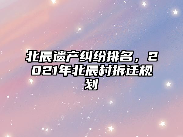 北辰遺產糾紛排名，2021年北辰村拆遷規劃