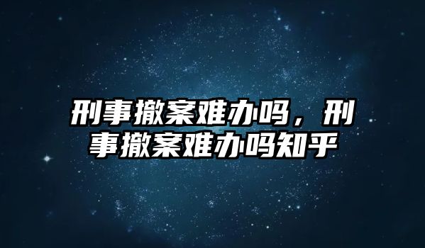 刑事撤案難辦嗎，刑事撤案難辦嗎知乎