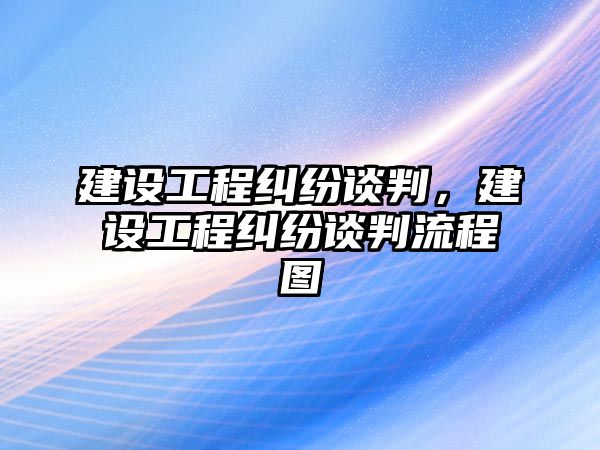 建設工程糾紛談判，建設工程糾紛談判流程圖