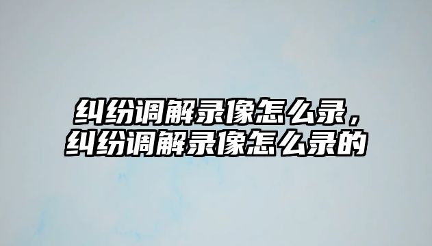 糾紛調解錄像怎么錄，糾紛調解錄像怎么錄的