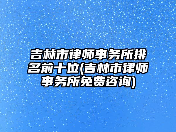 吉林市律師事務所排名前十位(吉林市律師事務所免費咨詢)