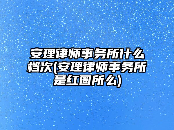 安理律師事務所什么檔次(安理律師事務所是紅圈所么)