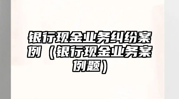 銀行現(xiàn)金業(yè)務糾紛案例（銀行現(xiàn)金業(yè)務案例題）