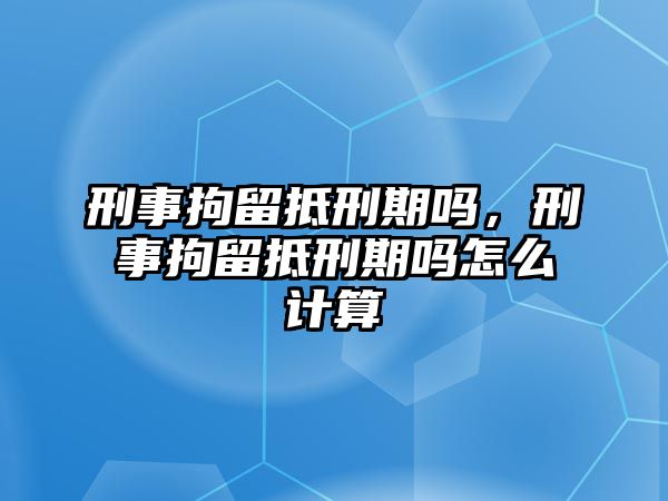 刑事拘留抵刑期嗎，刑事拘留抵刑期嗎怎么計算