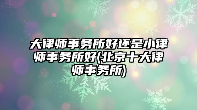 大律師事務所好還是小律師事務所好(北京十大律師事務所)