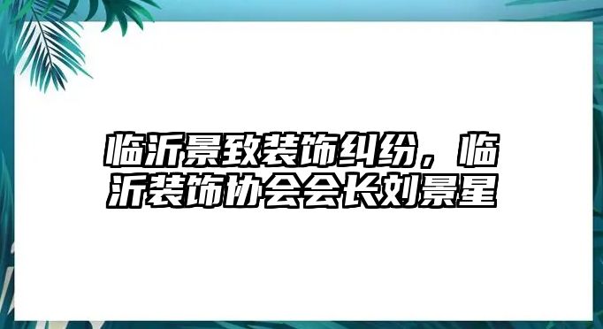 臨沂景致裝飾糾紛，臨沂裝飾協(xié)會(huì)會(huì)長(zhǎng)劉景星