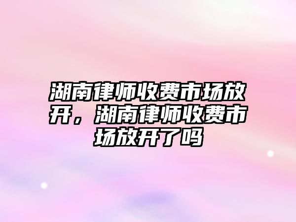 湖南律師收費(fèi)市場放開，湖南律師收費(fèi)市場放開了嗎