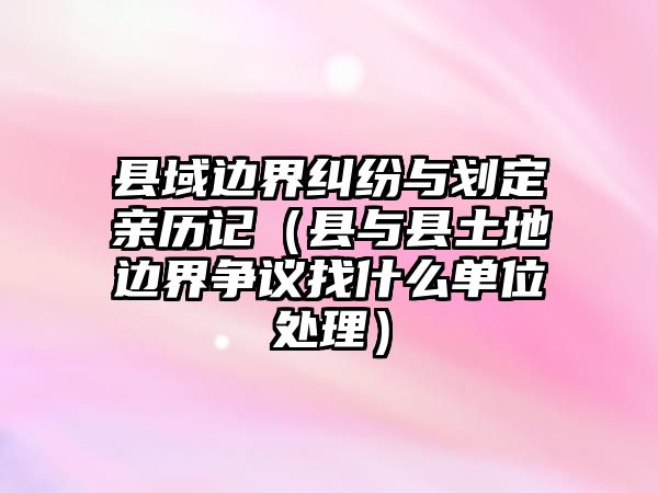 縣域邊界糾紛與劃定親歷記（縣與縣土地邊界爭議找什么單位處理）