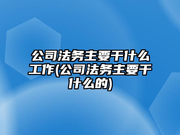 公司法務主要干什么工作(公司法務主要干什么的)