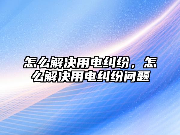 怎么解決用電糾紛，怎么解決用電糾紛問題