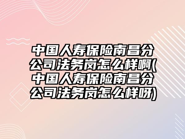 中國人壽保險南昌分公司法務崗怎么樣啊(中國人壽保險南昌分公司法務崗怎么樣呀)