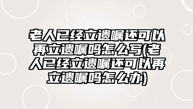 老人已經立遺囑還可以再立遺囑嗎怎么寫(老人已經立遺囑還可以再立遺囑嗎怎么辦)