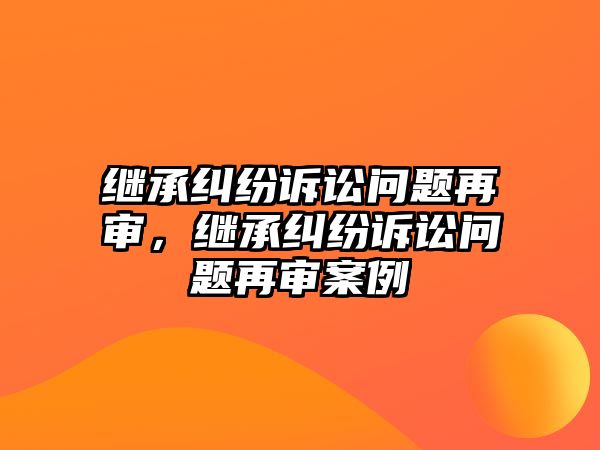 繼承糾紛訴訟問題再審，繼承糾紛訴訟問題再審案例