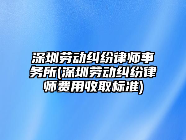 深圳勞動糾紛律師事務所(深圳勞動糾紛律師費用收取標準)