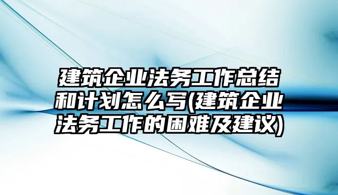 建筑企業(yè)法務(wù)工作總結(jié)和計(jì)劃怎么寫(建筑企業(yè)法務(wù)工作的困難及建議)