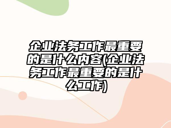 企業(yè)法務工作最重要的是什么內容(企業(yè)法務工作最重要的是什么工作)