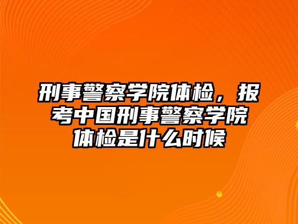 刑事警察學(xué)院體檢，報考中國刑事警察學(xué)院體檢是什么時候