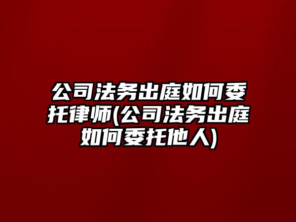 公司法務出庭如何委托律師(公司法務出庭如何委托他人)