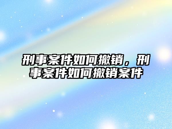 刑事案件如何撤銷，刑事案件如何撤銷案件