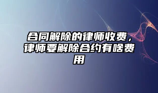 合同解除的律師收費，律師要解除合約有啥費用