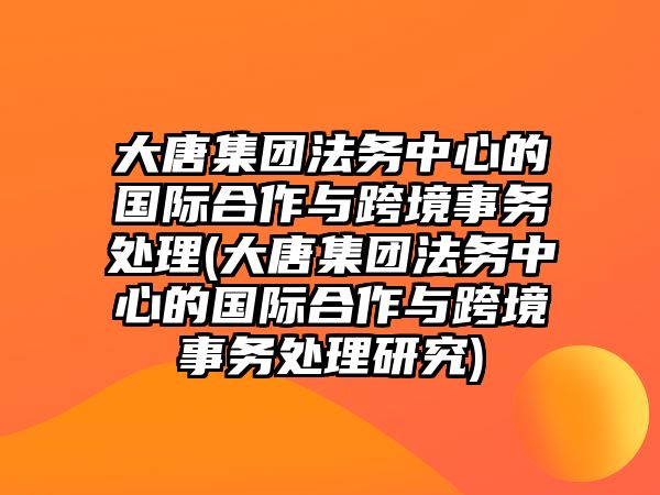 大唐集團法務中心的國際合作與跨境事務處理(大唐集團法務中心的國際合作與跨境事務處理研究)