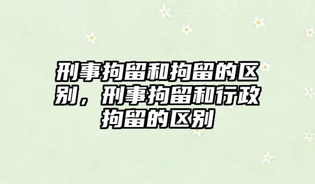 刑事拘留和拘留的區別，刑事拘留和行政拘留的區別