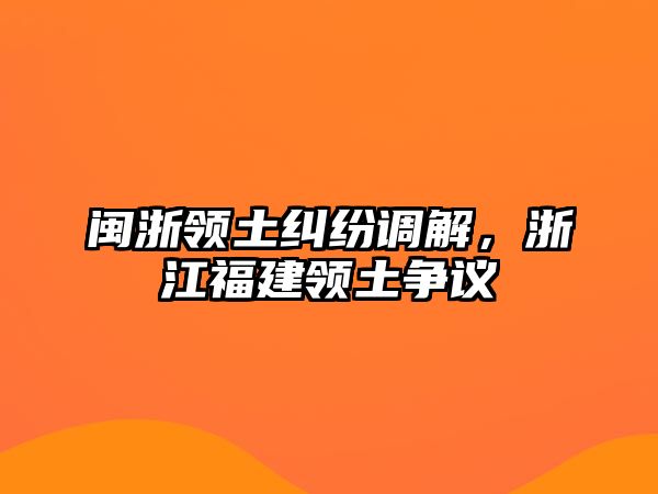 閩浙領(lǐng)土糾紛調(diào)解，浙江福建領(lǐng)土爭(zhēng)議