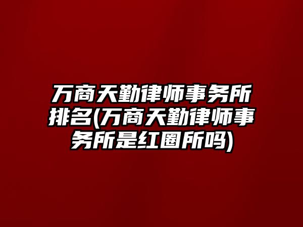 萬商天勤律師事務所排名(萬商天勤律師事務所是紅圈所嗎)